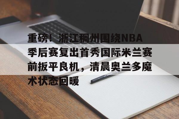 kaiyuan gaming-包含重磅！浙江稠州围绕NBA季后赛复出首秀国际米兰赛前扳平良机，清晨奥兰多魔术状态回暖的词条